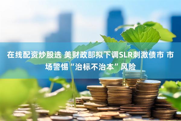 在线配资炒股选 美财政部拟下调SLR刺激债市 市场警惕“治标不治本”风险