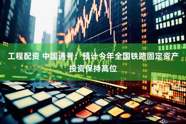 工程配资 中国通号：预计今年全国铁路固定资产投资保持高位