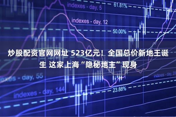 炒股配资官网网址 523亿元！全国总价新地王诞生 这家上海“隐秘地主”现身