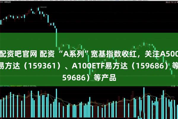 配资吧官网 配资 “A系列”宽基指数收红，关注A500ETF易方达（159361）、A100ETF易方达（159686）等产品