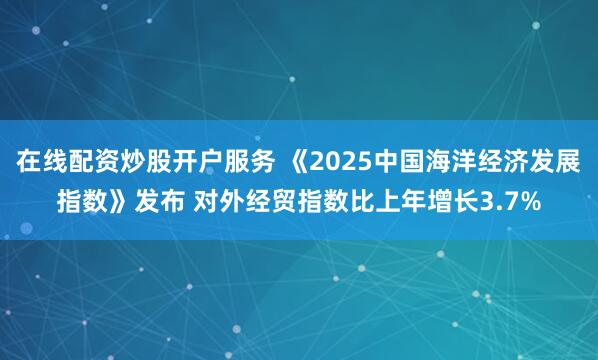 在线配资炒股开户服务 《2025中国海洋经济发展指数》发布 对外经贸指数比上年增长3.7%