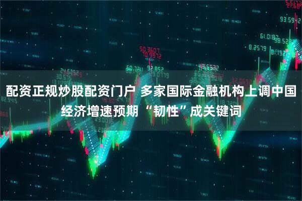配资正规炒股配资门户 多家国际金融机构上调中国经济增速预期 “韧性”成关键词