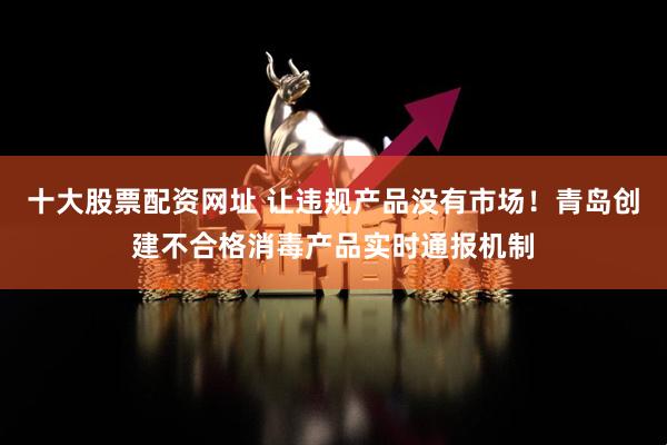 十大股票配资网址 让违规产品没有市场！青岛创建不合格消毒产品实时通报机制