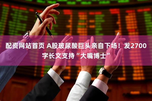 配资网站首页 A股玻尿酸巨头亲自下场！发2700字长文支持“大嘴博士”