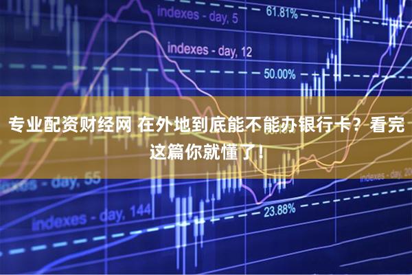 专业配资财经网 在外地到底能不能办银行卡？看完这篇你就懂了！