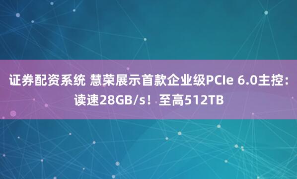 证券配资系统 慧荣展示首款企业级PCIe 6.0主控：读速28GB/s！至高512TB