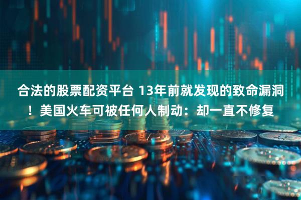合法的股票配资平台 13年前就发现的致命漏洞！美国火车可被任何人制动：却一直不修复