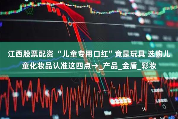 江西股票配资 “儿童专用口红”竟是玩具 选购儿童化妆品认准这四点→_产品_金盾_彩妆