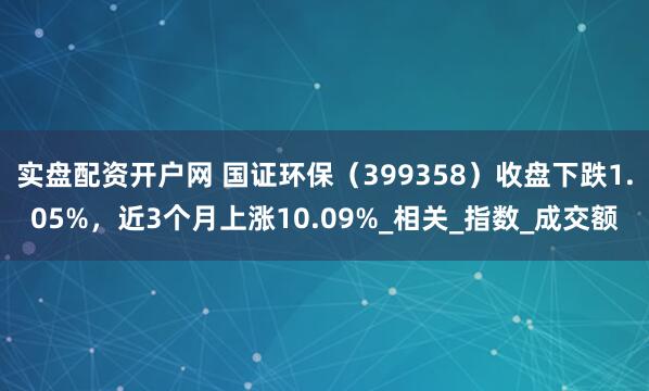 实盘配资开户网 国证环保（399358）收盘下跌1.05%，近3个月上涨10.09%_相关_指数_成交额