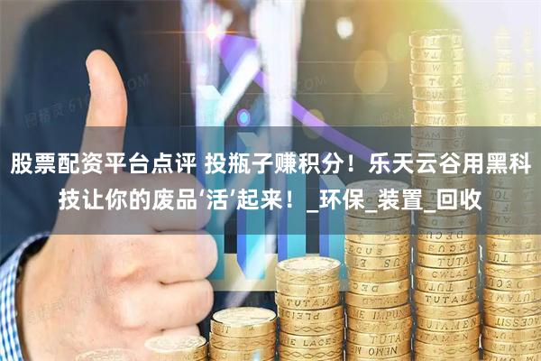 股票配资平台点评 投瓶子赚积分！乐天云谷用黑科技让你的废品‘活’起来！_环保_装置_回收