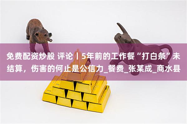 免费配资炒股 评论丨5年前的工作餐“打白条”未结算，伤害的何止是公信力_餐费_张某成_商水县