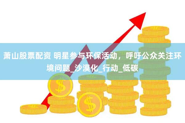 萧山股票配资 明星参与环保活动，呼吁公众关注环境问题_沙漠化_行动_低碳