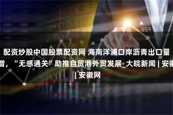 配资炒股中国股票配资网 海南洋浦口岸沥青出口量激增，“无感通关”助推自贸港外贸发展_大皖新闻 | 安徽网