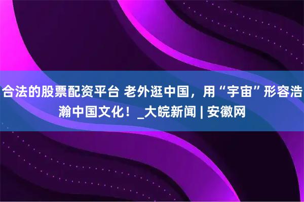 合法的股票配资平台 老外逛中国，用“宇宙”形容浩瀚中国文化！_大皖新闻 | 安徽网