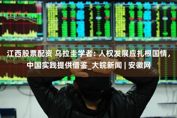 江西股票配资 乌拉圭学者: 人权发展应扎根国情，中国实践提供借鉴_大皖新闻 | 安徽网