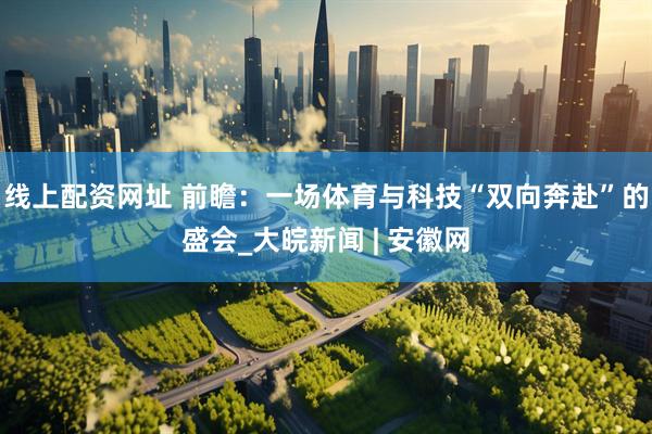 线上配资网址 前瞻：一场体育与科技“双向奔赴”的盛会_大皖新闻 | 安徽网