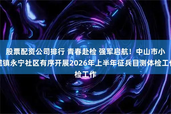 股票配资公司排行 青春赴检 强军启航！中山市小榄镇永宁社区有序开展2026年上半年征兵目测体检工作