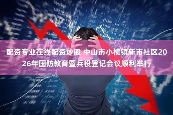 配资专业在线配资炒股 中山市小榄镇新市社区2026年国防教育暨兵役登记会议顺利举行