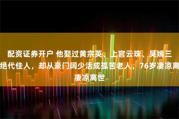 配资证券开户 他娶过黄宗英、上官云珠、吴嫣三位绝代佳人，却从豪门阔少活成孤苦老人，76岁凄凉离世