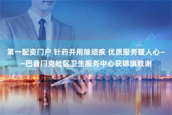第一配资门户 针药并用除顽疾 优质服务暖人心——巴音门克社区卫生服务中心获锦旗致谢