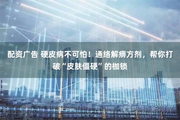 配资广告 硬皮病不可怕！通络解痹方剂，帮你打破“皮肤僵硬”的枷锁
