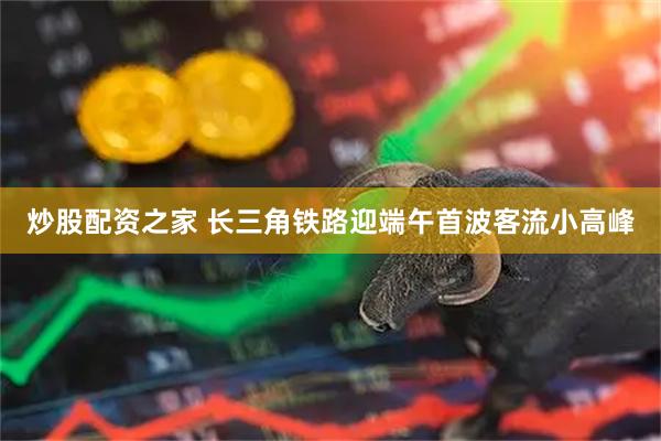 炒股配资之家 长三角铁路迎端午首波客流小高峰