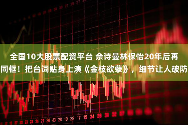 全国10大股票配资平台 佘诗曼林保怡20年后再同框！把台词贴身上演《金枝欲孽》，细节让人破防