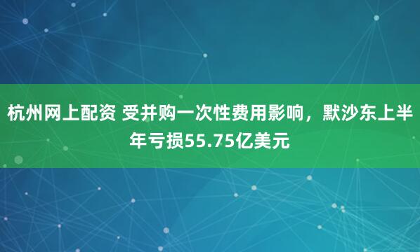 杭州网上配资 受并购一次性费用影响，默沙东上半年亏损55.75亿美元