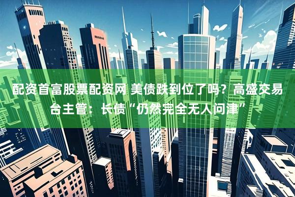 配资首富股票配资网 美债跌到位了吗？高盛交易台主管：长债“仍然完全无人问津”