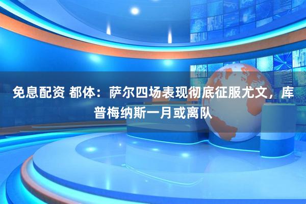 免息配资 都体：萨尔四场表现彻底征服尤文，库普梅纳斯一月或离队