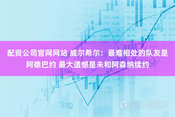 配资公司官网网站 威尔希尔：最难相处的队友是阿德巴约 最大遗憾是未和阿森纳续约
