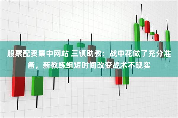 股票配资集中网站 三镇助教：战申花做了充分准备，新教练组短时间改变战术不现实